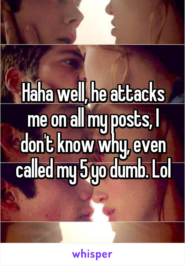 Haha well, he attacks me on all my posts, I don't know why, even called my 5 yo dumb. Lol