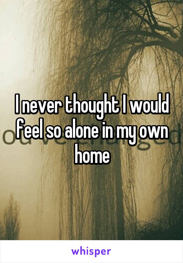 I never thought I would feel so alone in my own home