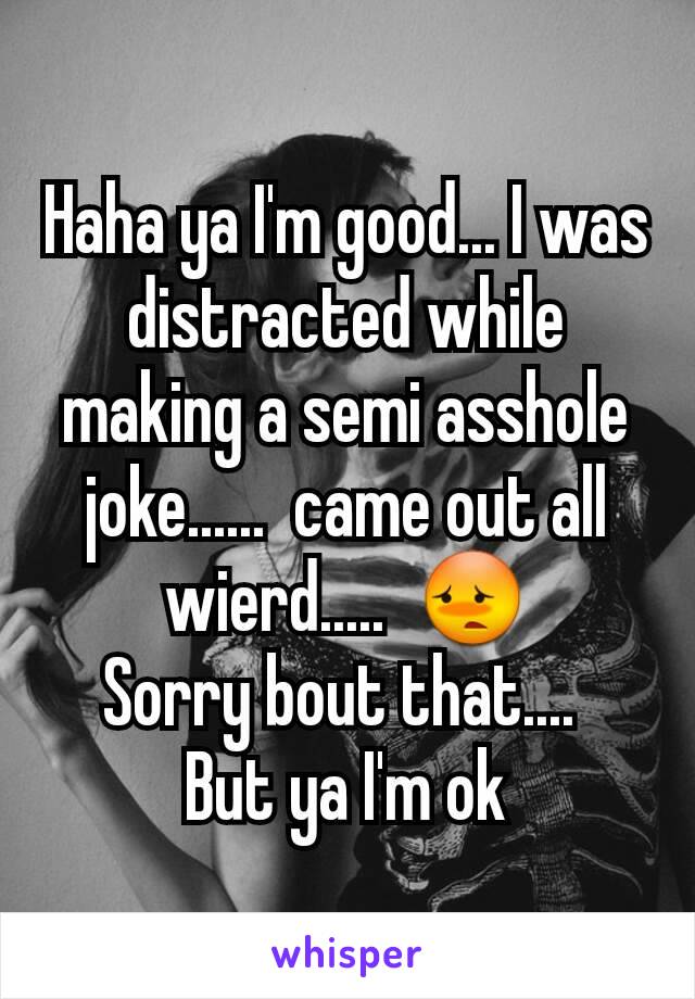 Haha ya I'm good... I was distracted while making a semi asshole joke......  came out all wierd.....  😳
Sorry bout that.... 
But ya I'm ok