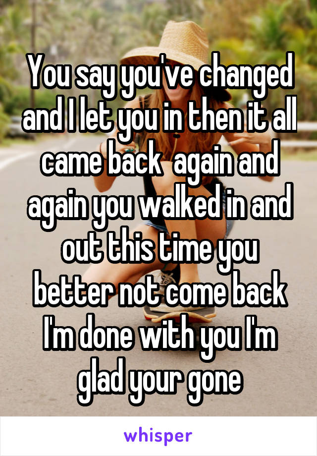 You say you've changed and I let you in then it all came back  again and again you walked in and out this time you better not come back I'm done with you I'm glad your gone