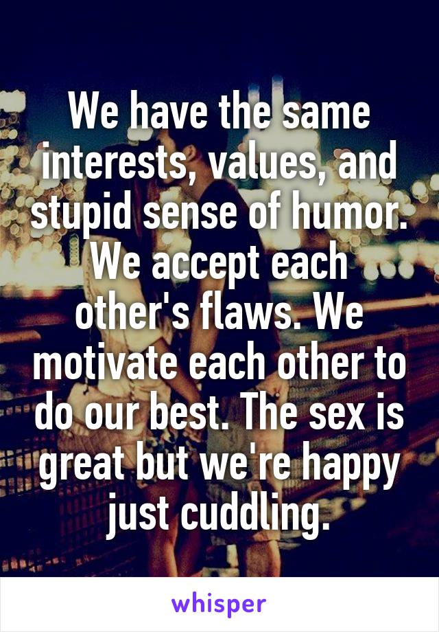 We have the same interests, values, and stupid sense of humor. We accept each other's flaws. We motivate each other to do our best. The sex is great but we're happy just cuddling.
