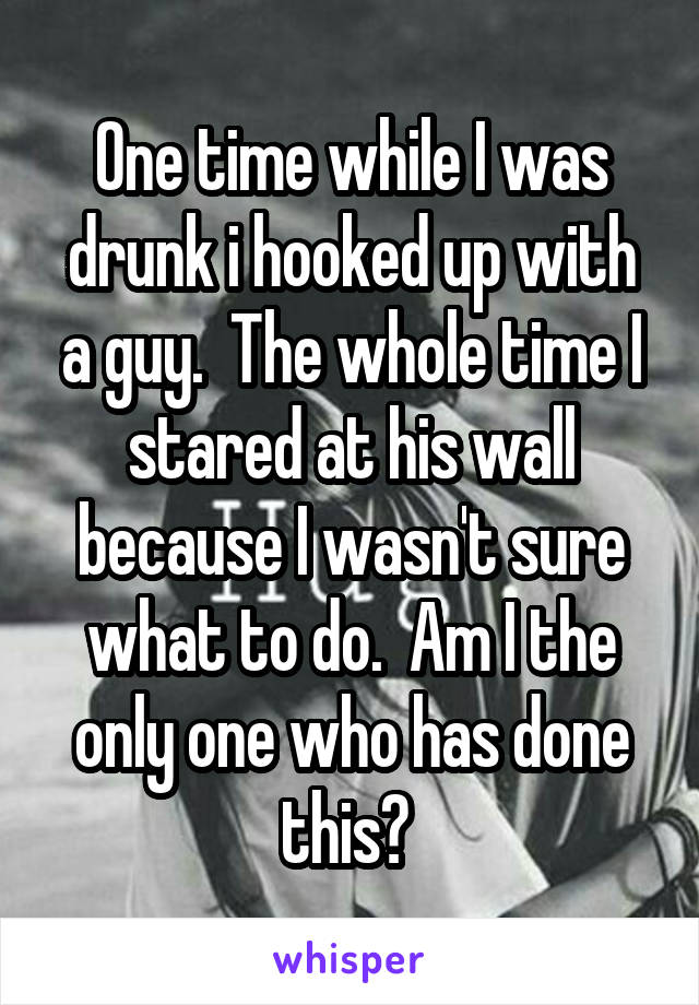 One time while I was drunk i hooked up with a guy.  The whole time I stared at his wall because I wasn't sure what to do.  Am I the only one who has done this? 