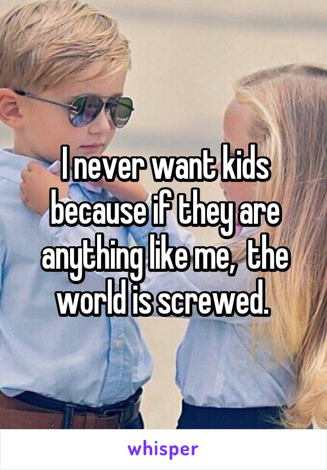 I never want kids because if they are anything like me,  the world is screwed. 