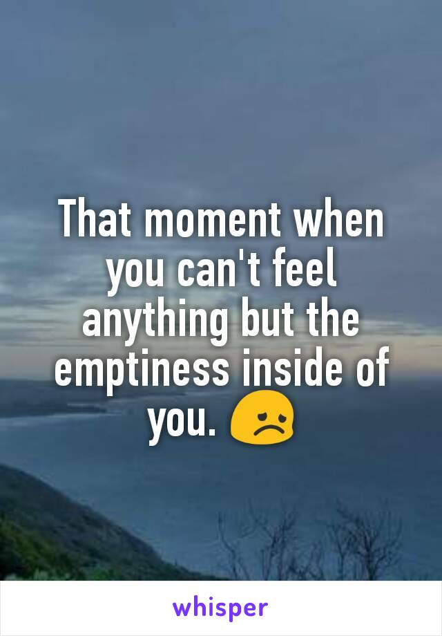 That moment when you can't feel anything but the emptiness inside of you. 😞