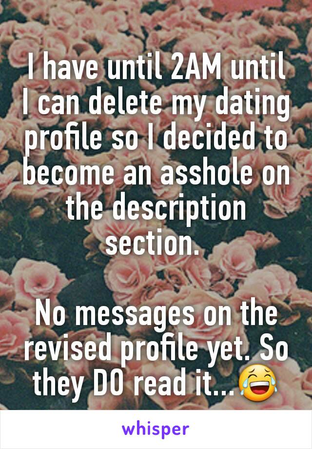 I have until 2AM until I can delete my dating profile so I decided to become an asshole on the description section. 

No messages on the revised profile yet. So they DO read it...😂