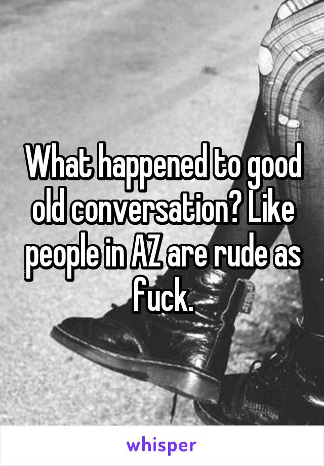 What happened to good old conversation? Like people in AZ are rude as fuck.