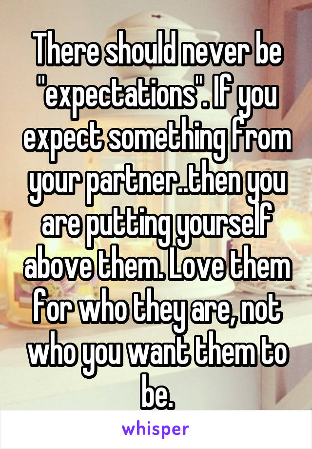 There should never be "expectations". If you expect something from your partner..then you are putting yourself above them. Love them for who they are, not who you want them to be.