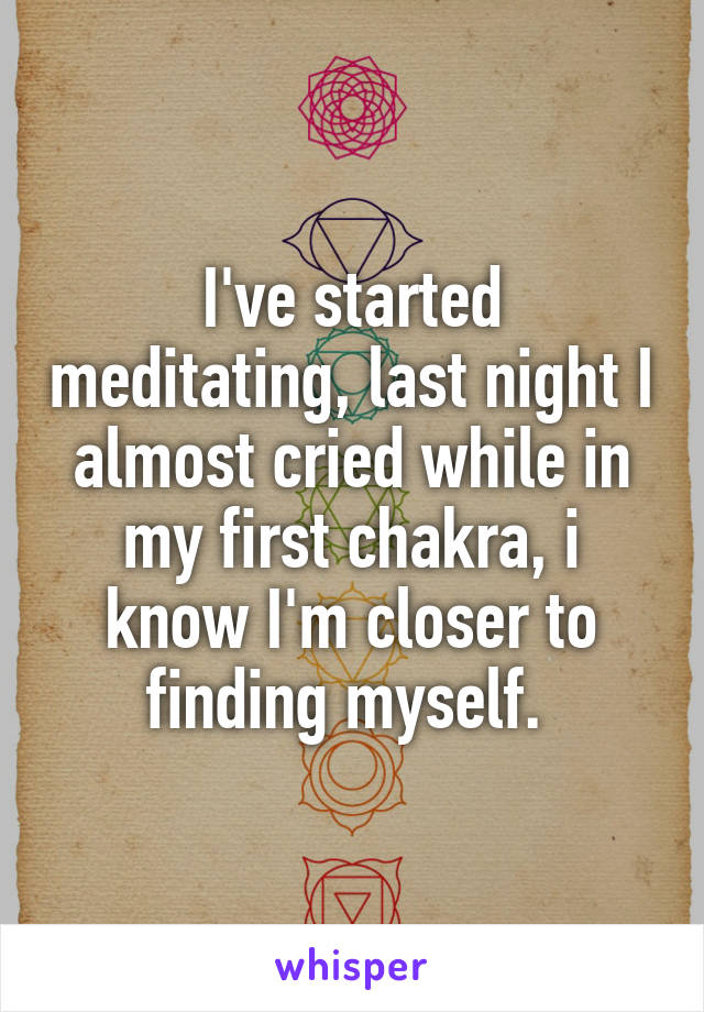 I've started meditating, last night I almost cried while in my first chakra, i know I'm closer to finding myself. 