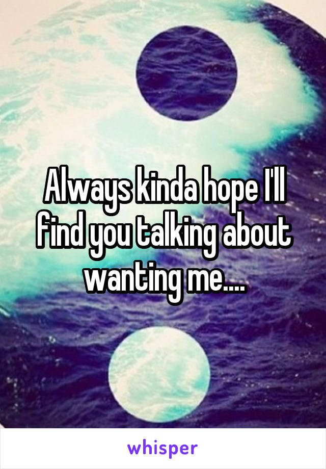 Always kinda hope I'll find you talking about wanting me....