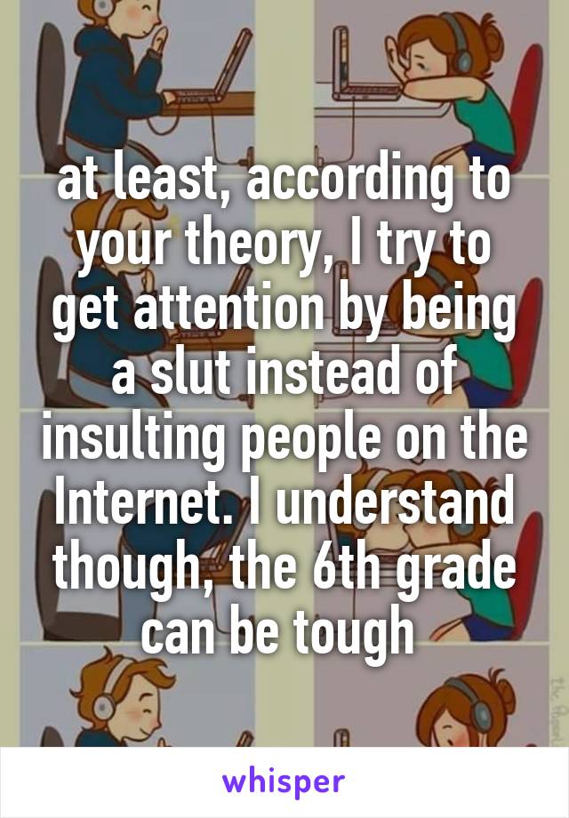 at least, according to your theory, I try to get attention by being a slut instead of insulting people on the Internet. I understand though, the 6th grade can be tough 