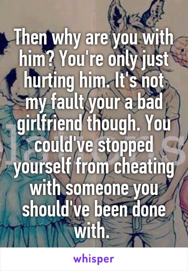 Then why are you with him? You're only just hurting him. It's not my fault your a bad girlfriend though. You could've stopped yourself from cheating with someone you should've been done with. 