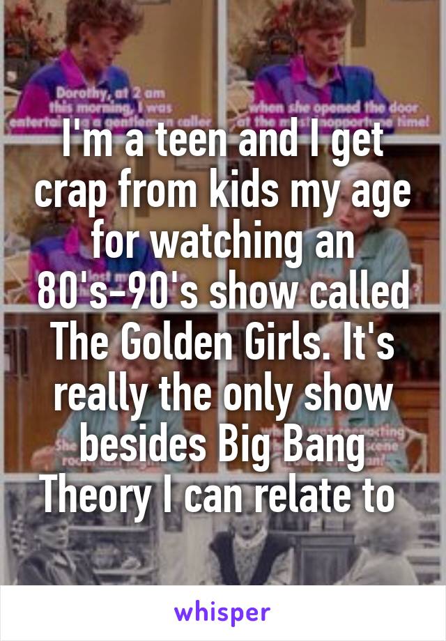 I'm a teen and I get crap from kids my age for watching an 80's-90's show called The Golden Girls. It's really the only show besides Big Bang Theory I can relate to 