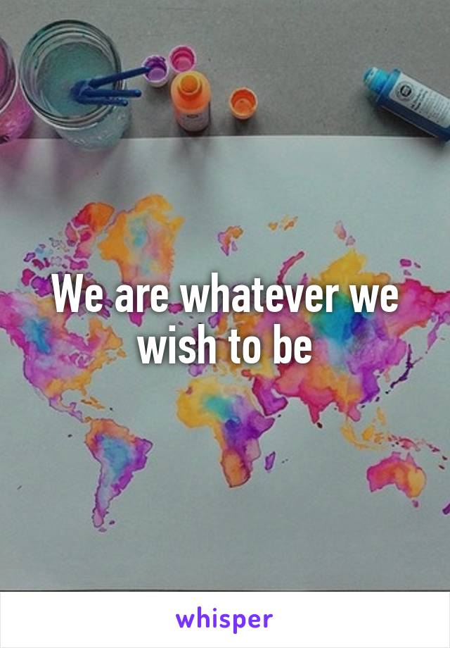 We are whatever we wish to be