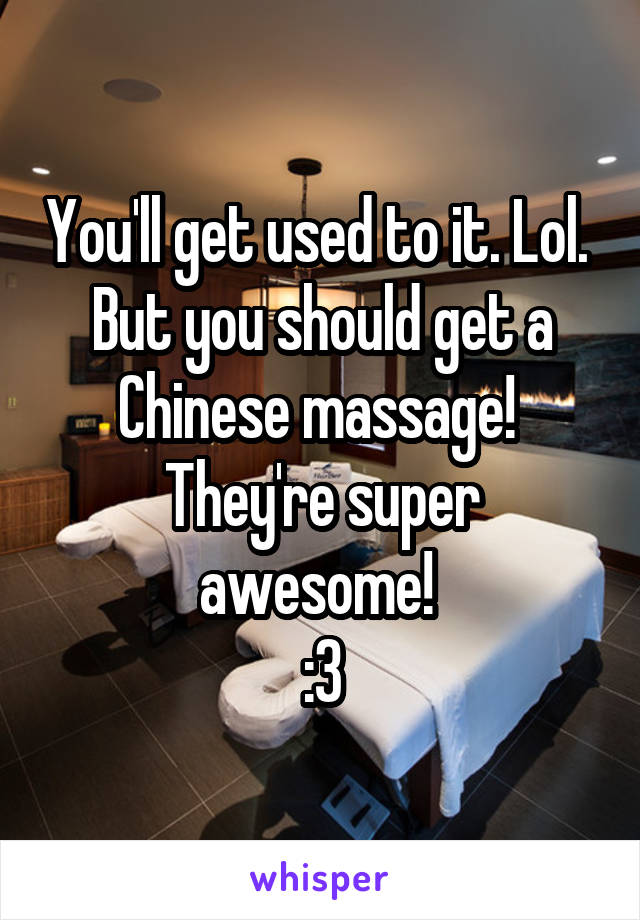 You'll get used to it. Lol. 
But you should get a Chinese massage! 
They're super awesome! 
:3