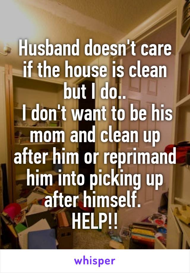 Husband doesn't care if the house is clean but I do..
 I don't want to be his mom and clean up after him or reprimand him into picking up after himself. 
HELP!!