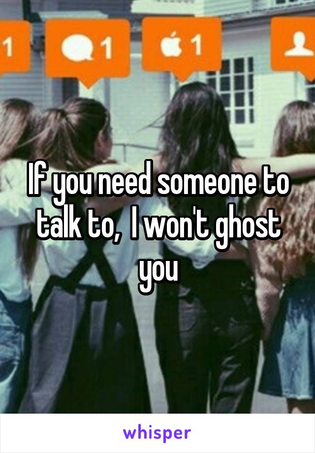 If you need someone to talk to,  I won't ghost you