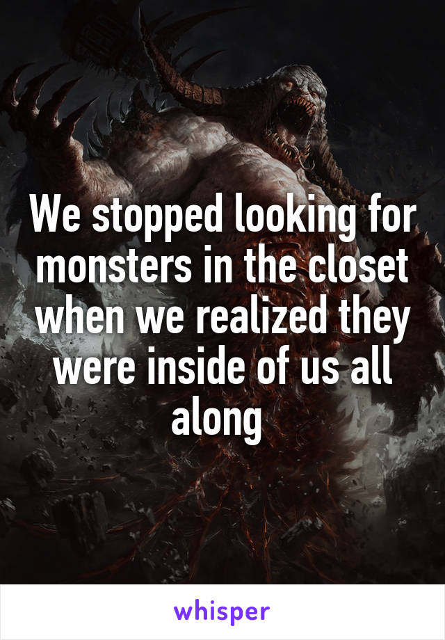 We stopped looking for monsters in the closet when we realized they were inside of us all along 