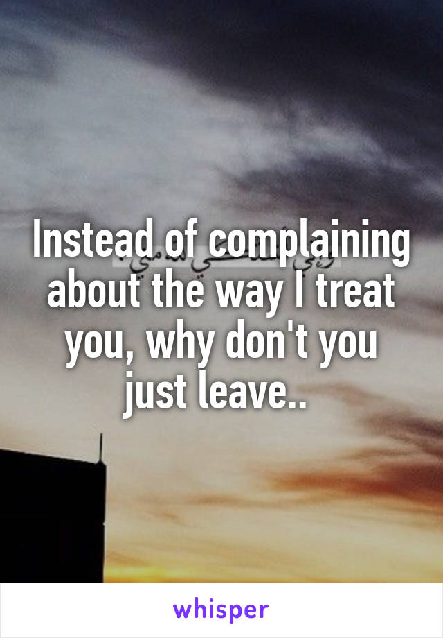 Instead of complaining about the way I treat you, why don't you just leave.. 