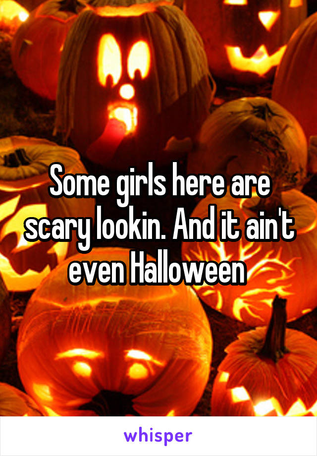 Some girls here are scary lookin. And it ain't even Halloween 