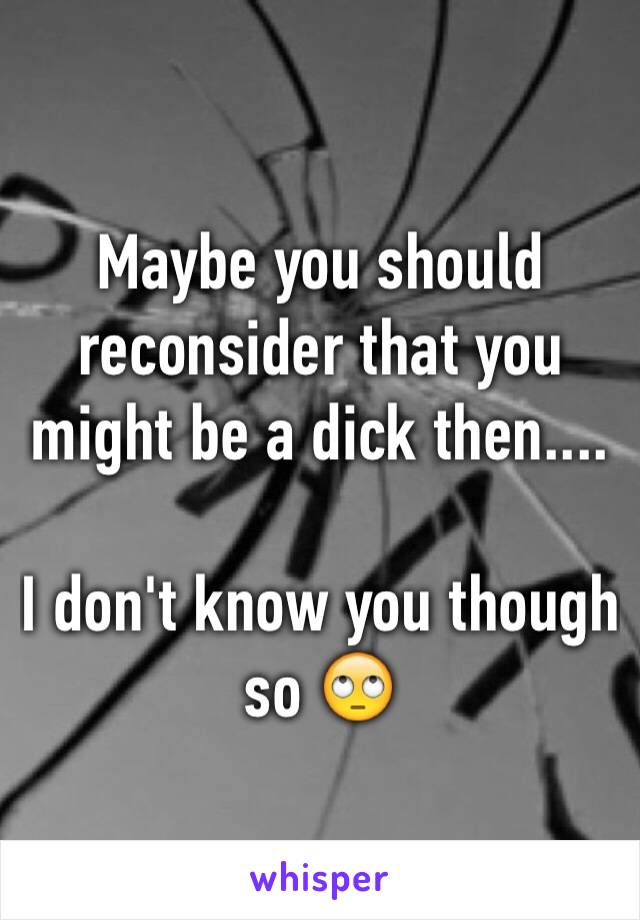 Maybe you should reconsider that you might be a dick then.... 

I don't know you though so 🙄