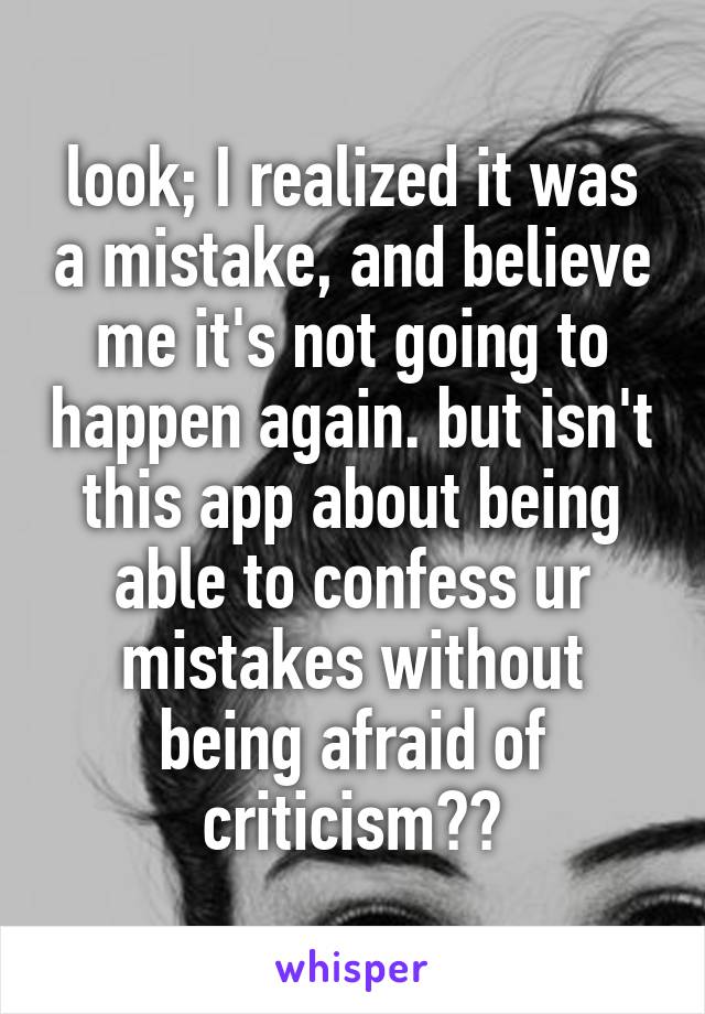 look; I realized it was a mistake, and believe me it's not going to happen again. but isn't this app about being able to confess ur mistakes without being afraid of criticism??