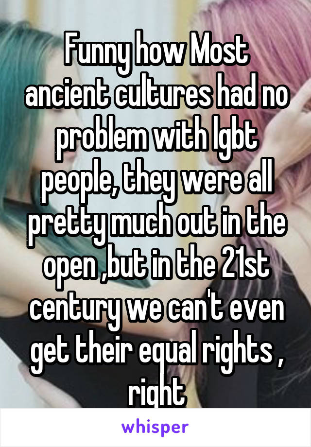 Funny how Most ancient cultures had no problem with lgbt people, they were all pretty much out in the open ,but in the 21st century we can't even get their equal rights , right