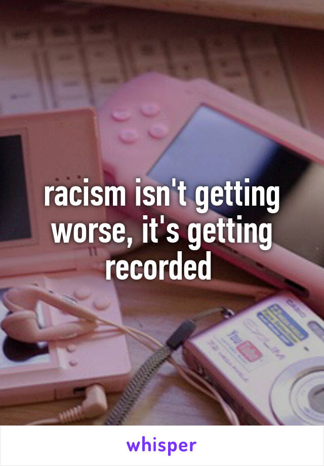 racism isn't getting worse, it's getting recorded 