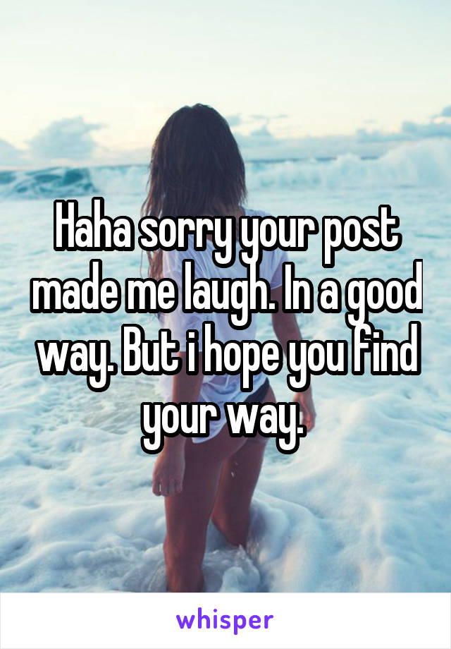 Haha sorry your post made me laugh. In a good way. But i hope you find your way. 