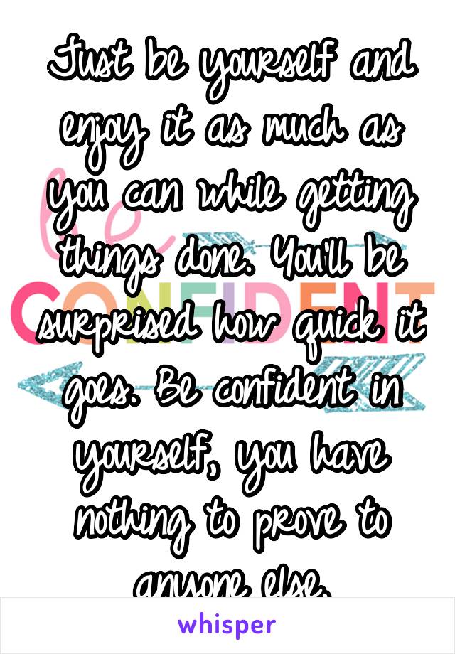 Just be yourself and enjoy it as much as you can while getting things done. You'll be surprised how quick it goes. Be confident in yourself, you have nothing to prove to anyone else.