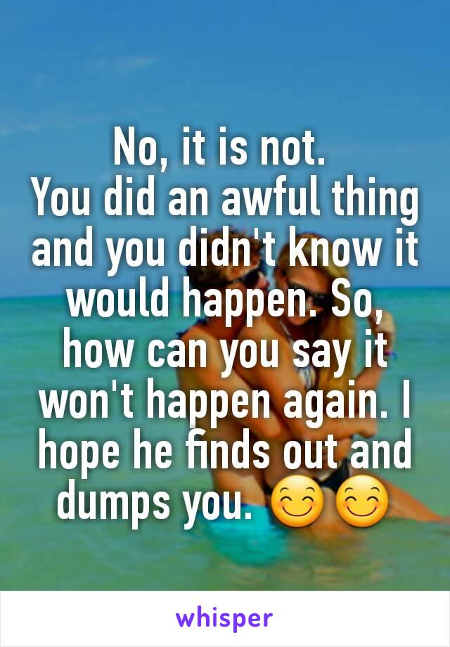 No, it is not. 
You did an awful thing and you didn't know it would happen. So, how can you say it won't happen again. I hope he finds out and dumps you. 😊😊