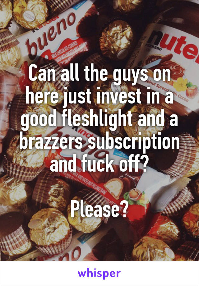 Can all the guys on here just invest in a good fleshlight and a brazzers subscription and fuck off?

Please?