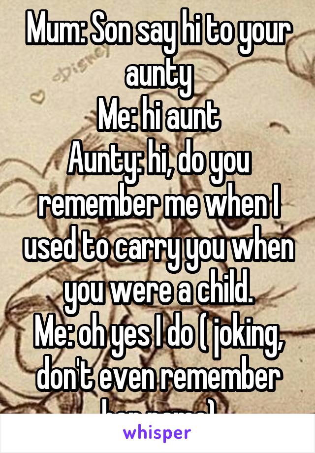 Mum: Son say hi to your aunty
Me: hi aunt
Aunty: hi, do you remember me when I used to carry you when you were a child.
Me: oh yes I do ( joking, don't even remember her name)