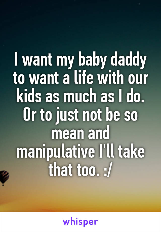 I want my baby daddy to want a life with our kids as much as I do. Or to just not be so mean and manipulative I'll take that too. :/