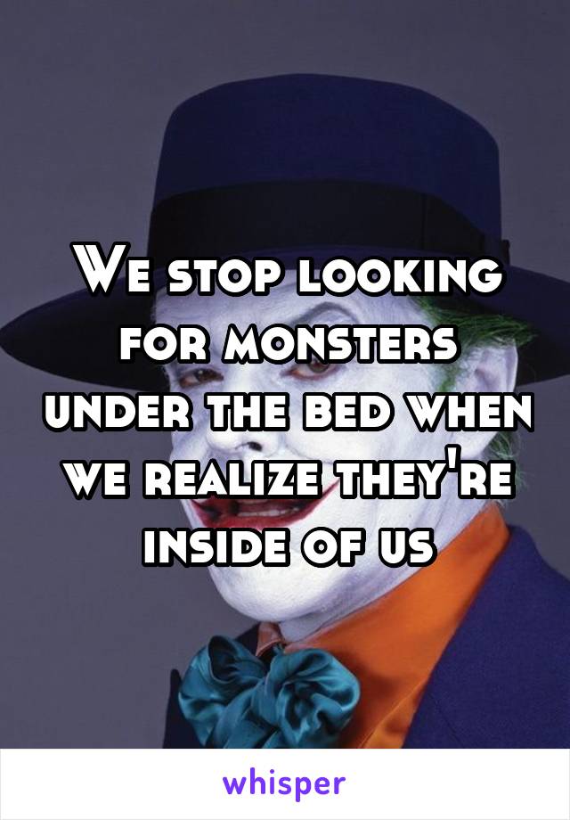 We stop looking for monsters under the bed when we realize they're inside of us