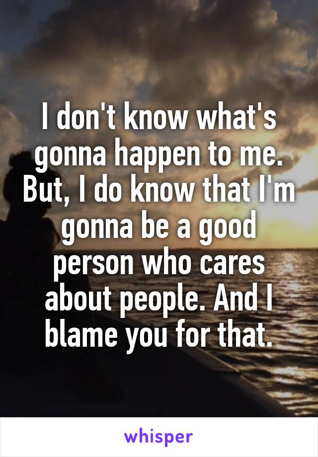 I don't know what's gonna happen to me. But, I do know that I'm gonna be a good person who cares about people. And I blame you for that.