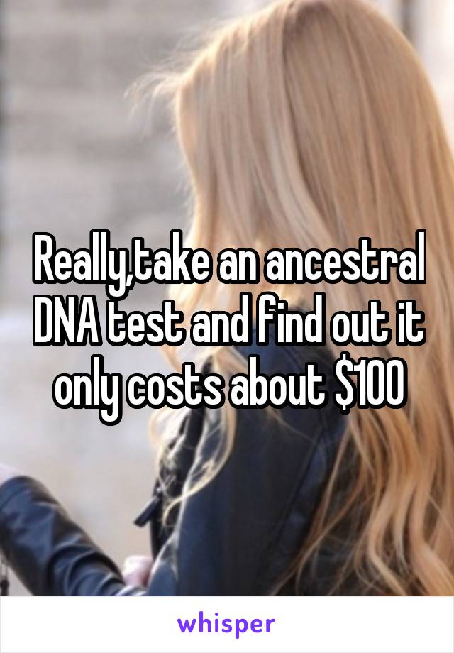 Really,take an ancestral DNA test and find out it only costs about $100