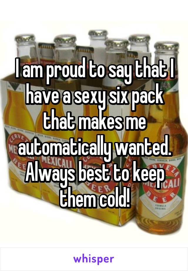 I am proud to say that I have a sexy six pack that makes me automatically wanted.
Always best to keep them cold!