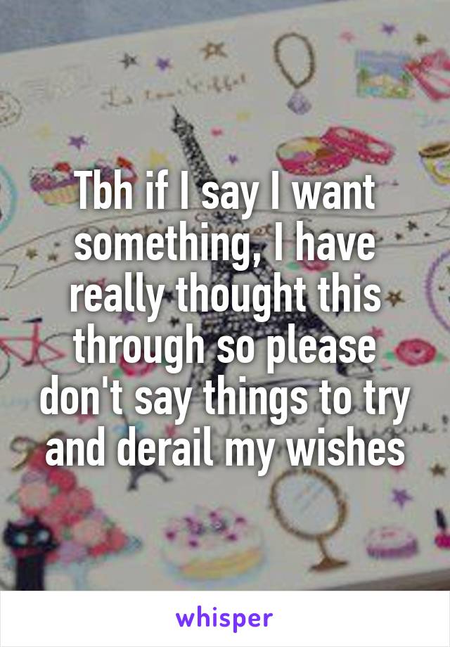 Tbh if I say I want something, I have really thought this through so please don't say things to try and derail my wishes