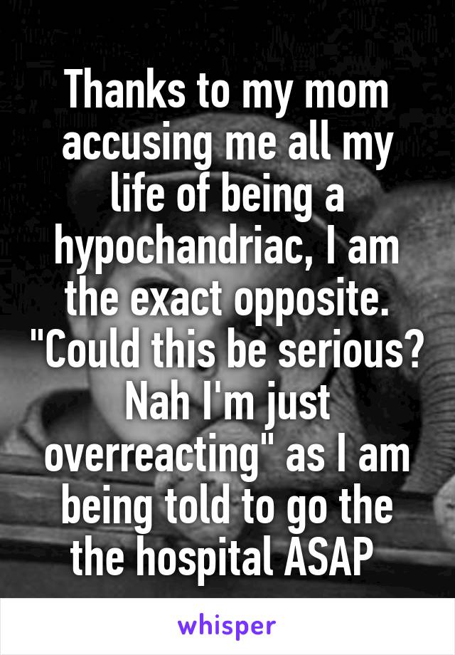 Thanks to my mom accusing me all my life of being a hypochandriac, I am the exact opposite. "Could this be serious? Nah I'm just overreacting" as I am being told to go the the hospital ASAP 