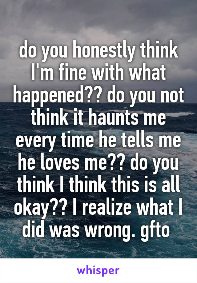 do you honestly think I'm fine with what happened?? do you not think it haunts me every time he tells me he loves me?? do you think I think this is all okay?? I realize what I did was wrong. gfto 