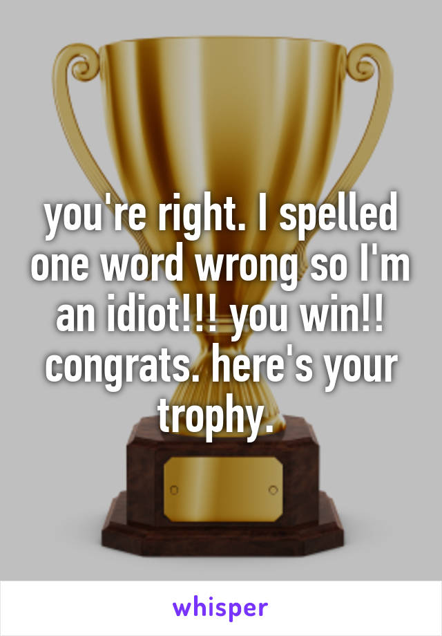 you're right. I spelled one word wrong so I'm an idiot!!! you win!! congrats. here's your trophy. 