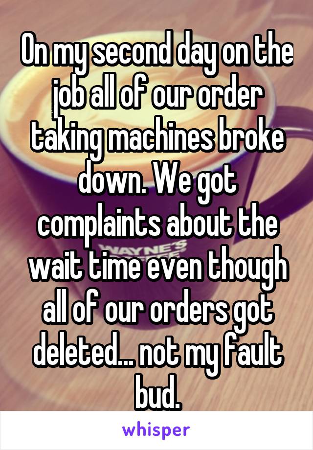 On my second day on the job all of our order taking machines broke down. We got complaints about the wait time even though all of our orders got deleted... not my fault bud.