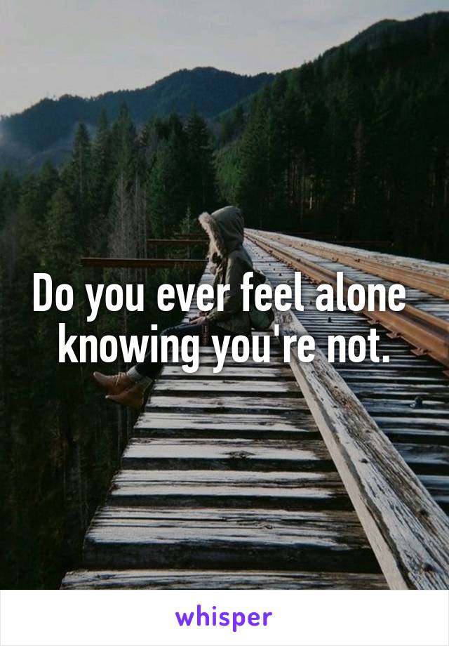 Do you ever feel alone  knowing you're not.