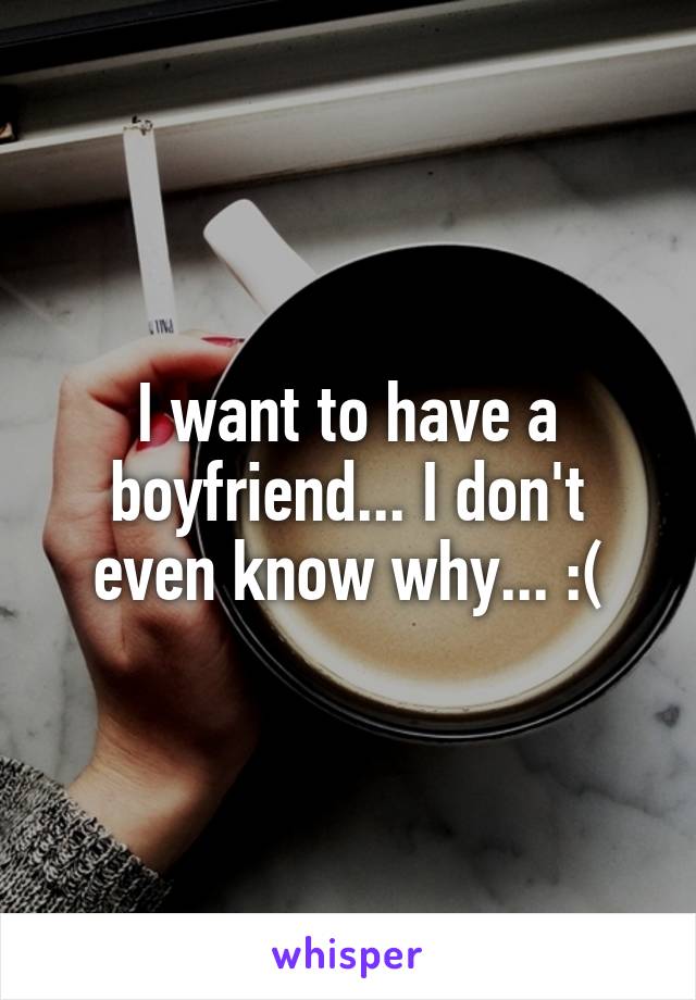 I want to have a boyfriend... I don't even know why... :(