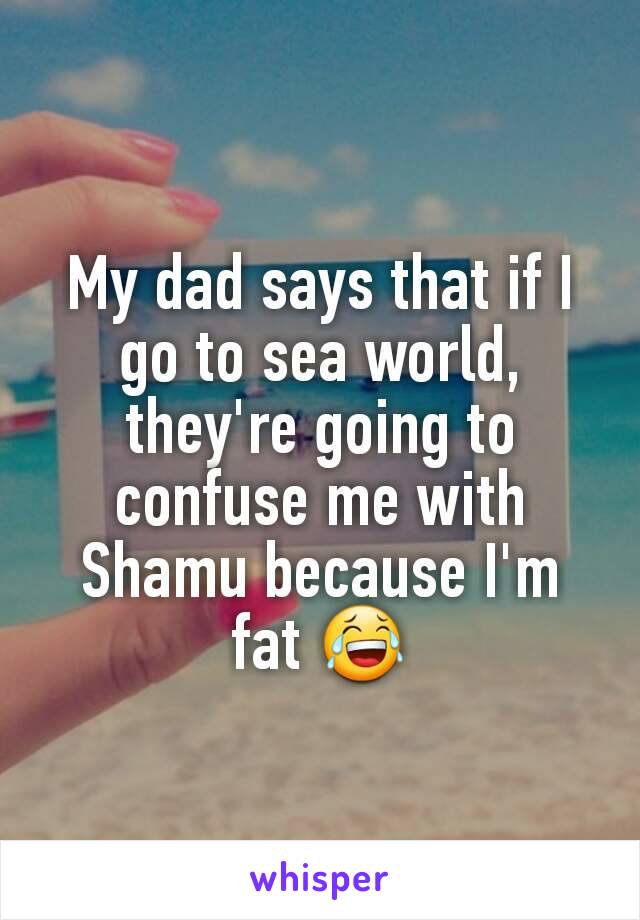 My dad says that if I go to sea world, they're going to confuse me with Shamu because I'm fat 😂