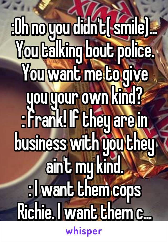 :Oh no you didn't( smile)... You talking bout police. You want me to give you your own kind?
: frank! If they are in business with you they ain't my kind.
: I want them cops Richie. I want them c...