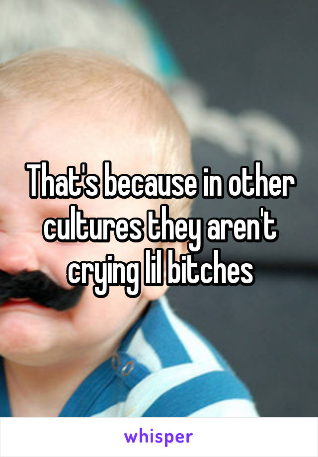 That's because in other cultures they aren't crying lil bitches