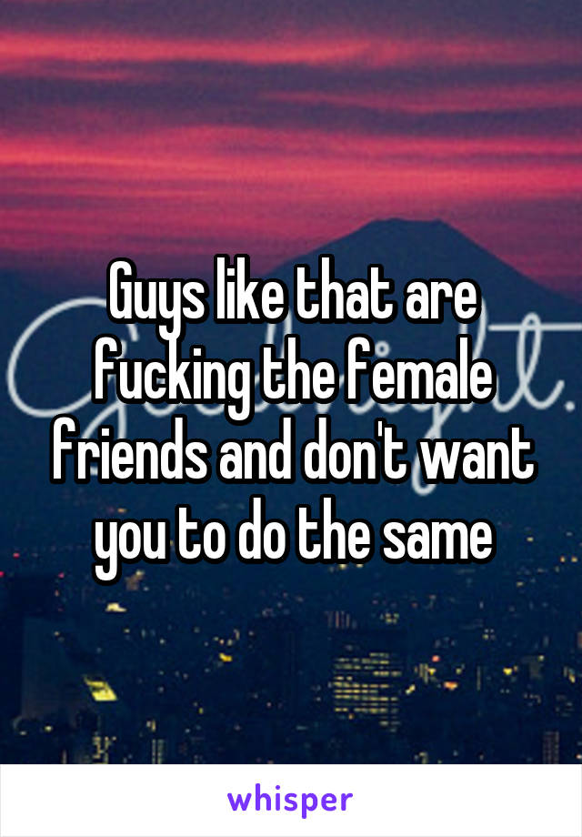 Guys like that are fucking the female friends and don't want you to do the same