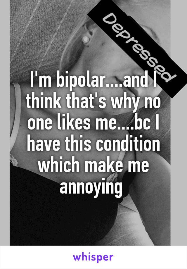 I'm bipolar....and I think that's why no one likes me....bc I have this condition which make me annoying 