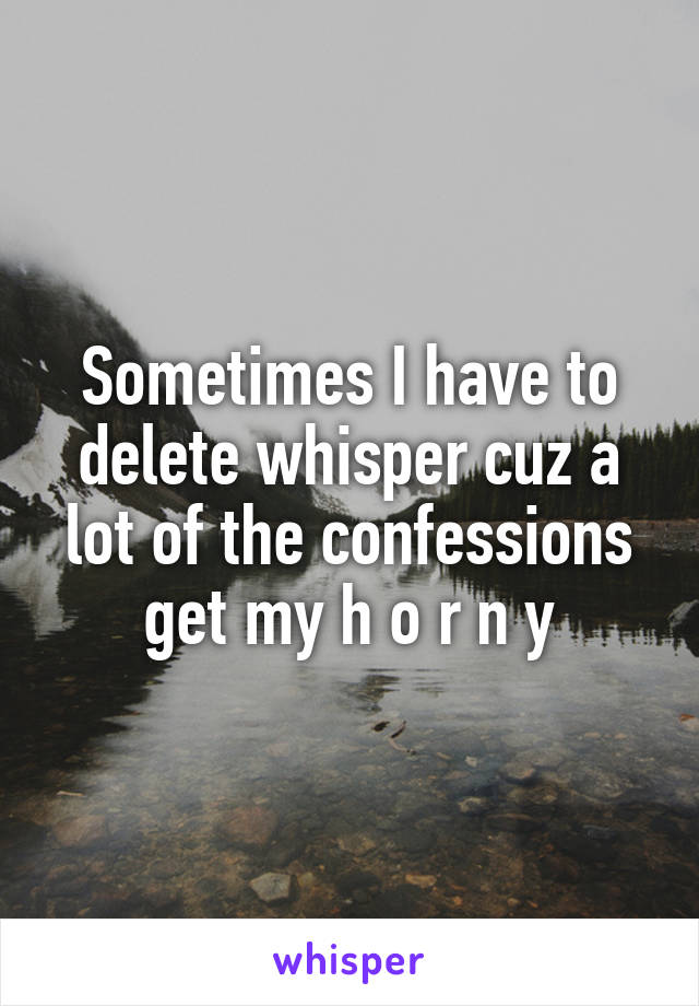 Sometimes I have to delete whisper cuz a lot of the confessions get my h o r n y